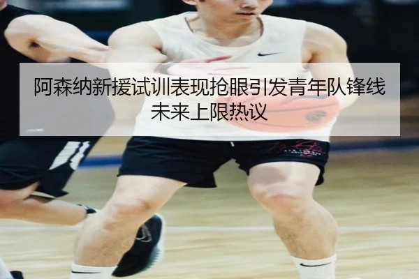 阿森纳新援试训表现抢眼引发青年队锋线未来上限热议