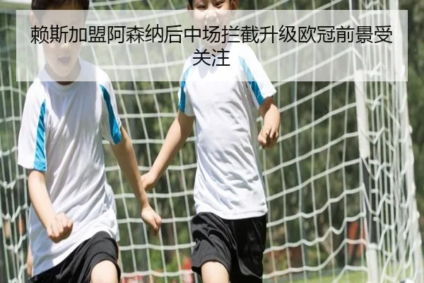 赖斯加盟阿森纳后中场拦截升级欧冠前景受关注